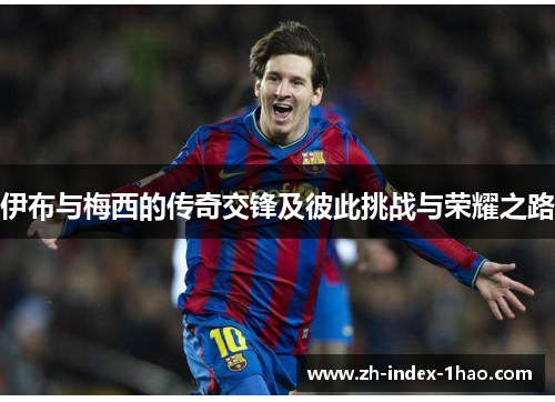 伊布与梅西的传奇交锋及彼此挑战与荣耀之路 伊布与梅西的传奇交锋及彼此挑战与荣耀之路