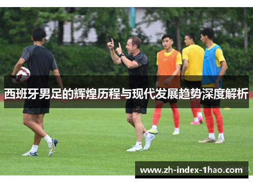 西班牙男足的辉煌历程与现代发展趋势深度解析 西班牙男足的辉煌历程与现代发展趋势深度解析