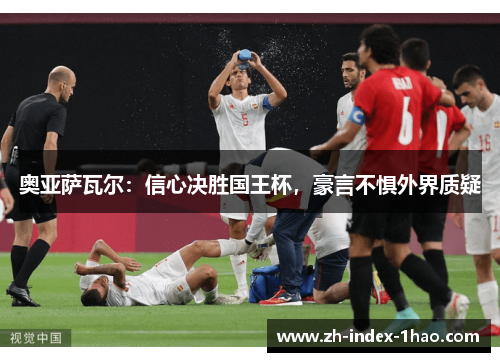 奥亚萨瓦尔:信心决胜国王杯,豪言不惧外界质疑 奥亚萨瓦尔:信心决胜国王杯,豪言不惧外界质疑