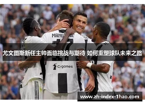 尤文图斯新任主帅面临挑战与期待 如何重塑球队未来之路