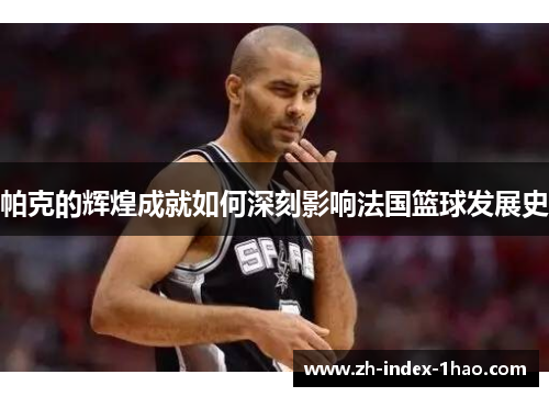 帕克的辉煌成就如何深刻影响法国篮球发展史