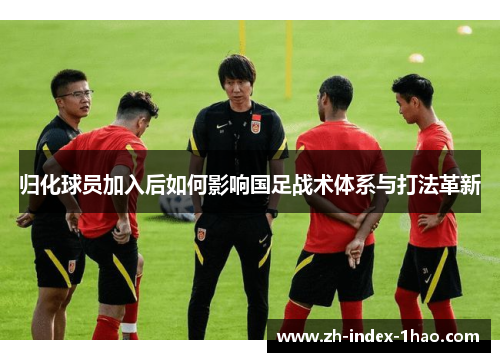 归化球员加入后如何影响国足战术体系与打法革新 归化球员加入后如何影响国足战术体系与打法革新
