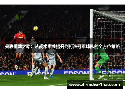 曼联重建之路:从战术素养提升到打造冠军球队的全方位策略 曼联重建之路:从战术素养提升到打造冠军球队的全方位策略