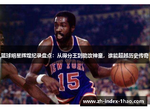 篮球明星辉煌纪录盘点：从得分王到助攻神童，谁能超越历史传奇