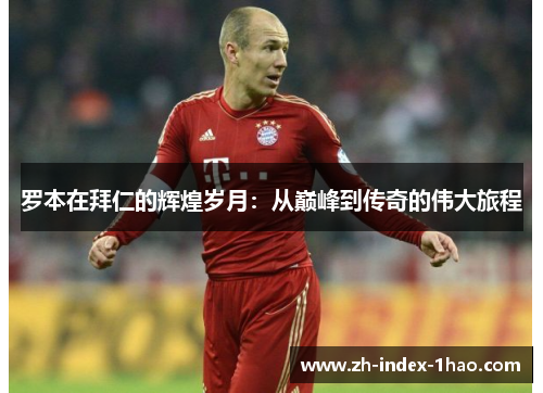 罗本在拜仁的辉煌岁月：从巅峰到传奇的伟大旅程