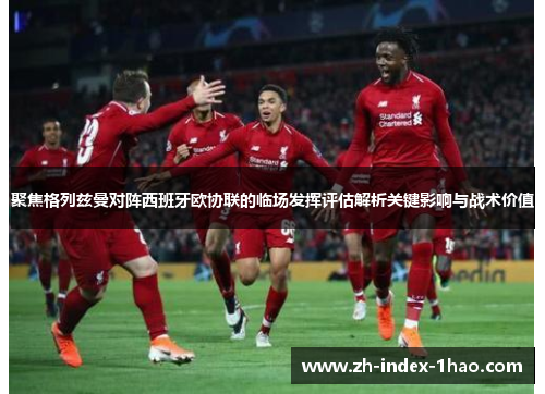 聚焦格列兹曼对阵西班牙欧协联的临场发挥评估解析关键影响与战术价值 聚焦格列兹曼对阵西班牙欧协联的临场发挥评估解析关键影响与战术价值